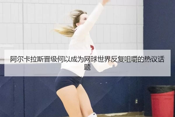 阿尔卡拉斯晋级何以成为网球世界反复咀嚼的热议话题